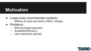 Motivation
● Large-scale recommender systems
○ Millions of users and items (100m+ ratings)
● Problems:
○ Memory-based approach
○ Scalability/Efficiency
○ User interaction sparsity
 