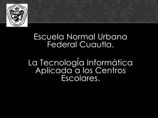 Escuela Normal Urbana
Federal Cuautla.
La TecnologÍa Informática
Aplicada a los Centros
Escolares.
 