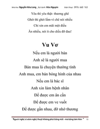 Nhà thơ: Nguyễn Hữu Long _ Bút danh: Hữu Nguyên

Điện thoại: 0976 660 163

Yêu thì yêu thật- thương ghê
Ghét thì ghét lắm-vì chê nói nhiều
Chỉ xin em mãi một điều
Ăn nhiều, nói ít cho diều đỡ đau!

Vu Vơ
Nếu em là người bán
Anh sẽ là người mua
Bán mua là chuyện thường tình
Anh mua, em bán bóng hình của nhau
Nếu em là bác sĩ
Anh xin làm bệnh nhân
Để được em ân cần
Để được em ve vuốt
Để được gần nhau, đỡ nhớ thương
“Người nghệ sĩ nhìn nghệ thuật không phải bằng mắt - mà bằng tâm hồn”

10

 