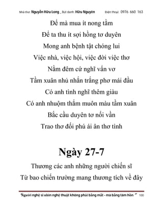 Nhà thơ: Nguyễn Hữu Long _ Bút danh: Hữu Nguyên

Điện thoại: 0976 660 163

Để mà mua ít nong tằm
Để ta thu ít sợi hồng tơ duyên
Mong anh bệnh tật chóng lui
Việc nhà, việc hội, việc đời việc thơ
Nằm đêm cứ nghĩ vẩn vơ
Tầm xuân nhủ nhắn trắng phơ mái đầu
Có anh tình nghĩ thêm giàu
Có anh nhuộm thắm muôn màu tầm xuân
Bắc cầu duyên tơ nối vần
Trao thơ đối phú ái ân thơ tình

Ngày 27-7
Thương các anh những người chiến sĩ
Từ bao chiến trường mang thương tích về đây
“Người nghệ sĩ nhìn nghệ thuật không phải bằng mắt - mà bằng tâm hồn”

100

 
