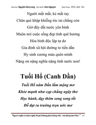 Nhà thơ: Nguyễn Hữu Long _ Bút danh: Hữu Nguyên

Điện thoại: 0976 660 163

Người mất mắt, kẻ mất tay
Chân què khập khiễng tóc tai chẳng còn
Giờ đây đất nước yên bình
Muôn nơi cuộc sống đẹp tình quê hương
Hòa bình độc lập tự do
Gia đình xã hội đường to tiến dần
Hy sinh xương máu quên mình
Nặng ơn nặng nghĩa nặng tình nước non!

Tuổi Hổ (Canh Dần)
Tuổi Hổ năm Dần lắm mộng mơ
Khỏe mạnh như cọp chẳng ngây thơ
Học hành, dạy thêm song song tốt
Đỗ đạt ra trường trọn ước mơ
“Người nghệ sĩ nhìn nghệ thuật không phải bằng mắt - mà bằng tâm hồn”

101

 
