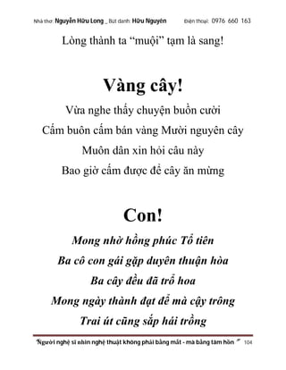 Nhà thơ: Nguyễn Hữu Long _ Bút danh: Hữu Nguyên

Điện thoại: 0976 660 163

Lòng thành ta “muội” tạm là sang!

Vàng cây!
Vừa nghe thấy chuyện buồn cười
Cấm buôn cấm bán vàng Mười nguyên cây
Muôn dân xin hỏi câu này
Bao giờ cấm được để cây ăn mừng

Con!
Mong nhờ hồng phúc Tổ tiên
Ba cô con gái gặp duyên thuận hòa
Ba cây đều đã trổ hoa
Mong ngày thành đạt để mà cậy trông
Trai út cũng sắp hái trồng
“Người nghệ sĩ nhìn nghệ thuật không phải bằng mắt - mà bằng tâm hồn”

104

 