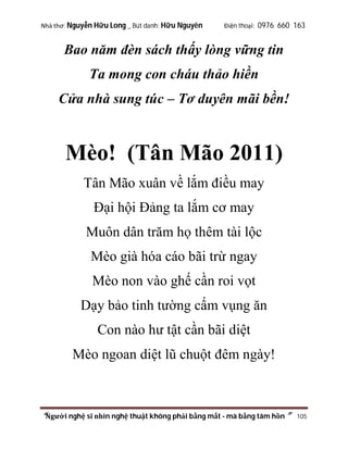 Nhà thơ: Nguyễn Hữu Long _ Bút danh: Hữu Nguyên

Điện thoại: 0976 660 163

Bao năm đèn sách thấy lòng vững tin
Ta mong con cháu thảo hiền
Cửa nhà sung túc – Tơ duyên mãi bền!

Mèo! (Tân Mão 2011)
Tân Mão xuân về lắm điều may
Đại hội Đảng ta lắm cơ may
Muôn dân trăm họ thêm tài lộc
Mèo già hóa cáo bãi trừ ngay
Mèo non vào ghế cần roi vọt
Dạy bảo tinh tường cấm vụng ăn
Con nào hư tật cần bãi diệt
Mèo ngoan diệt lũ chuột đêm ngày!

“Người nghệ sĩ nhìn nghệ thuật không phải bằng mắt - mà bằng tâm hồn”

105

 