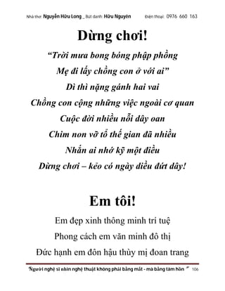 Nhà thơ: Nguyễn Hữu Long _ Bút danh: Hữu Nguyên

Điện thoại: 0976 660 163

Dừng chơi!
“Trời mưa bong bóng phập phồng
Mẹ đi lấy chồng con ở với ai”
Dì thì nặng gánh hai vai
Chồng con cộng những việc ngoài cơ quan
Cuộc đời nhiều nỗi dây oan
Chim non vỡ tổ thế gian đã nhiều
Nhắn ai nhớ kỹ một điều
Dừng chơi – kẻo có ngày diều đứt dây!

Em tôi!
Em đẹp xinh thông minh trí tuệ
Phong cách em văn minh đô thị
Đức hạnh em đôn hậu thùy mị đoan trang
“Người nghệ sĩ nhìn nghệ thuật không phải bằng mắt - mà bằng tâm hồn”

106

 