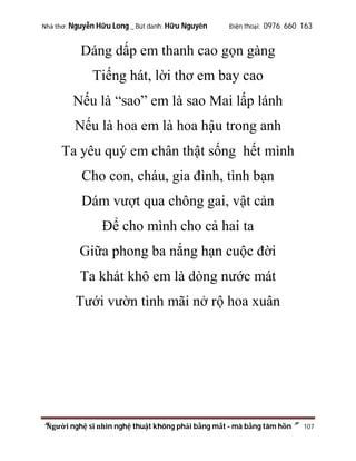 Nhà thơ: Nguyễn Hữu Long _ Bút danh: Hữu Nguyên

Điện thoại: 0976 660 163

Dáng dấp em thanh cao gọn gàng
Tiếng hát, lời thơ em bay cao
Nếu là “sao” em là sao Mai lấp lánh
Nếu là hoa em là hoa hậu trong anh
Ta yêu quý em chân thật sống hết mình
Cho con, cháu, gia đình, tình bạn
Dám vượt qua chông gai, vật cản
Để cho mình cho cả hai ta
Giữa phong ba nắng hạn cuộc đời
Ta khát khô em là dòng nước mát
Tưới vườn tình mãi nở rộ hoa xuân

“Người nghệ sĩ nhìn nghệ thuật không phải bằng mắt - mà bằng tâm hồn”

107

 