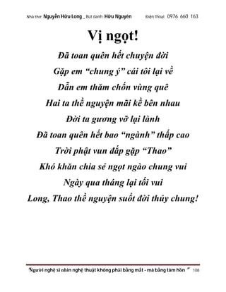 Nhà thơ: Nguyễn Hữu Long _ Bút danh: Hữu Nguyên

Điện thoại: 0976 660 163

Vị ngọt!
Đã toan quên hết chuyện đời
Gặp em “chung ý” cái tôi lại về
Dẫn em thăm chốn vùng quê
Hai ta thề nguyện mãi kề bên nhau
Đời ta gương vỡ lại lành
Đã toan quên hết bao “ngành” thấp cao
Trời phật vun đắp gặp “Thao”
Khó khăn chia sẻ ngọt ngào chung vui
Ngày qua tháng lại tối vui
Long, Thao thề nguyện suốt đời thủy chung!

“Người nghệ sĩ nhìn nghệ thuật không phải bằng mắt - mà bằng tâm hồn”

108

 