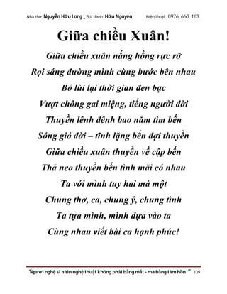 Nhà thơ: Nguyễn Hữu Long _ Bút danh: Hữu Nguyên

Điện thoại: 0976 660 163

Giữa chiều Xuân!
Giữa chiều xuân nắng hồng rực rỡ
Rọi sáng đường mình cùng bước bên nhau
Bỏ lùi lại thời gian đen bạc
Vượt chông gai miệng, tiếng người đời
Thuyền lênh đênh bao năm tìm bến
Sóng gió đời – tĩnh lặng bến đợi thuyền
Giữa chiều xuân thuyền về cập bến
Thả neo thuyền bến tình mãi có nhau
Ta với mình tuy hai mà một
Chung thơ, ca, chung ý, chung tình
Ta tựa mình, mình dựa vào ta
Cùng nhau viết bài ca hạnh phúc!

“Người nghệ sĩ nhìn nghệ thuật không phải bằng mắt - mà bằng tâm hồn”

109

 