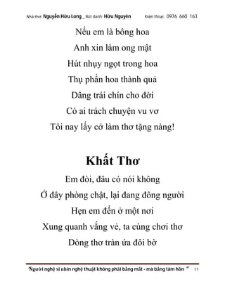 Nhà thơ: Nguyễn Hữu Long _ Bút danh: Hữu Nguyên

Điện thoại: 0976 660 163

Nếu em là bông hoa
Anh xin làm ong mật
Hút nhụy ngọt trong hoa
Thụ phấn hoa thành quả
Dâng trái chín cho đời
Có ai trách chuyện vu vơ
Tôi nay lấy cớ làm thơ tặng nàng!

Khất Thơ
Em đòi, đâu có nói không
Ở đây phòng chật, lại đang đông người
Hẹn em đến ở một nơi
Xung quanh vắng vẻ, ta cùng chơi thơ
Dòng thơ tràn ứa đôi bờ
“Người nghệ sĩ nhìn nghệ thuật không phải bằng mắt - mà bằng tâm hồn”

11

 