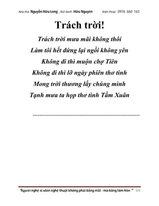 Nhà thơ: Nguyễn Hữu Long _ Bút danh: Hữu Nguyên

Điện thoại: 0976 660 163

Trách trời!
Trách trời mưa mãi không thôi
Làm tôi hết đứng lại ngồi không yên
Không đi thì muộn chợ Tiên
Không đi thì lỡ ngày phiên thơ tình
Mong trời thương lấy chúng mình
Tạnh mưa ta họp thơ tình Tầm Xuân
--------------------------------------------------------------

“Người nghệ sĩ nhìn nghệ thuật không phải bằng mắt - mà bằng tâm hồn”

111

 
