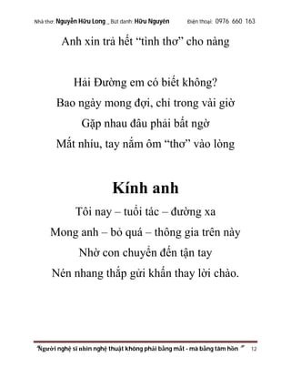 Nhà thơ: Nguyễn Hữu Long _ Bút danh: Hữu Nguyên

Điện thoại: 0976 660 163

Anh xin trả hết “tình thơ” cho nàng

Hải Đường em có biết không?
Bao ngày mong đợi, chỉ trong vài giờ
Gặp nhau đâu phải bất ngờ
Mắt nhíu, tay nắm ôm “thơ” vào lòng

Kính anh
Tôi nay – tuổi tác – đường xa
Mong anh – bỏ quá – thông gia trên này
Nhờ con chuyển đến tận tay
Nén nhang thắp gửi khấn thay lời chào.

“Người nghệ sĩ nhìn nghệ thuật không phải bằng mắt - mà bằng tâm hồn”

12

 