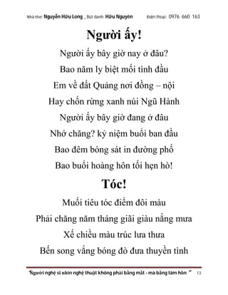 Nhà thơ: Nguyễn Hữu Long _ Bút danh: Hữu Nguyên

Điện thoại: 0976 660 163

Người ấy!
Người ấy bây giờ nay ở đâu?
Bao năm ly biệt mối tình đầu
Em về đất Quảng nơi đồng – nội
Hay chốn rừng xanh núi Ngũ Hành
Người ấy bây giờ đang ở đâu
Nhớ chăng? kỷ niệm buổi ban đầu
Bao đêm bóng sát in đường phố
Bao buổi hoàng hôn tối hẹn hò!

Tóc!
Muối tiêu tóc điểm đôi màu
Phải chăng năm tháng giãi giàu nắng mưa
Xế chiều màu trúc lưa thưa
Bến song vắng bóng đò đưa thuyền tình
“Người nghệ sĩ nhìn nghệ thuật không phải bằng mắt - mà bằng tâm hồn”

13

 