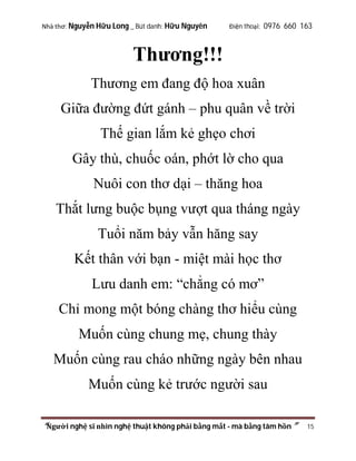 Nhà thơ: Nguyễn Hữu Long _ Bút danh: Hữu Nguyên

Điện thoại: 0976 660 163

Thương!!!
Thương em đang độ hoa xuân
Giữa đường đứt gánh – phu quân về trời
Thế gian lắm kẻ ghẹo chơi
Gây thù, chuốc oán, phớt lờ cho qua
Nuôi con thơ dại – thăng hoa
Thắt lưng buộc bụng vượt qua tháng ngày
Tuổi năm bảy vẫn hăng say
Kết thân với bạn - miệt mài học thơ
Lưu danh em: “chẳng có mơ”
Chỉ mong một bóng chàng thơ hiểu cùng
Muốn cùng chung mẹ, chung thày
Muốn cùng rau cháo những ngày bên nhau
Muốn cùng kẻ trước người sau
“Người nghệ sĩ nhìn nghệ thuật không phải bằng mắt - mà bằng tâm hồn”

15

 