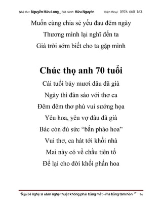 Nhà thơ: Nguyễn Hữu Long _ Bút danh: Hữu Nguyên

Điện thoại: 0976 660 163

Muốn cùng chia sẻ yếu đau đêm ngày
Thương mình lại nghĩ đến ta
Giá trời sớm biết cho ta gặp mình

Chúc thọ anh 70 tuổi
Cái tuổi bảy mươi đâu đã già
Ngày thì đàn sáo với thơ ca
Đêm đêm thơ phú vui sướng họa
Yêu hoa, yêu vợ đâu đã già
Bác còn đủ sức “bắn pháo hoa”
Vui thơ, ca hát tới khối nhà
Mai này có về chầu tiên tổ
Để lại cho đời khối phấn hoa

“Người nghệ sĩ nhìn nghệ thuật không phải bằng mắt - mà bằng tâm hồn”

16

 