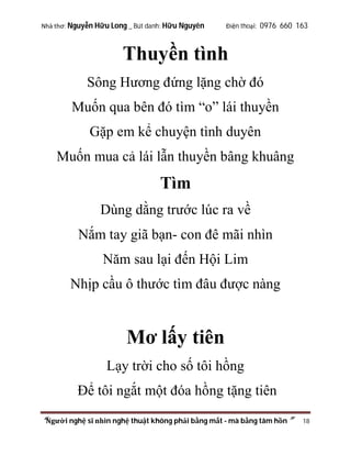 Nhà thơ: Nguyễn Hữu Long _ Bút danh: Hữu Nguyên

Điện thoại: 0976 660 163

Thuyền tình
Sông Hương đứng lặng chờ đó
Muốn qua bên đó tìm “o” lái thuyền
Gặp em kể chuyện tình duyên
Muốn mua cả lái lẫn thuyền bâng khuâng

Tìm
Dùng dằng trước lúc ra về
Nắm tay giã bạn- con đê mãi nhìn
Năm sau lại đến Hội Lim
Nhịp cầu ô thước tìm đâu được nàng

Mơ lấy tiên
Lạy trời cho số tôi hồng
Để tôi ngắt một đóa hồng tặng tiên
“Người nghệ sĩ nhìn nghệ thuật không phải bằng mắt - mà bằng tâm hồn”

18

 