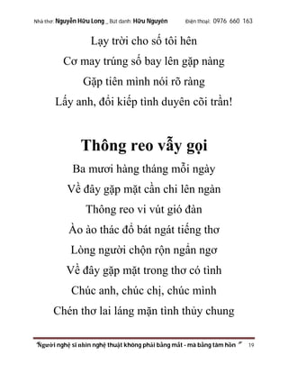 Nhà thơ: Nguyễn Hữu Long _ Bút danh: Hữu Nguyên

Điện thoại: 0976 660 163

Lạy trời cho số tôi hên
Cơ may trúng số bay lên gặp nàng
Gặp tiên mình nói rõ ràng
Lấy anh, đổi kiếp tình duyên cõi trần!

Thông reo vẫy gọi
Ba mươi hàng tháng mỗi ngày
Về đây gặp mặt cần chi lên ngàn
Thông reo vi vút gió đàn
Ào ào thác đổ bát ngát tiếng thơ
Lòng người chộn rộn ngẩn ngơ
Về đây gặp mặt trong thơ có tình
Chúc anh, chúc chị, chúc mình
Chén thơ lai láng mặn tình thủy chung
“Người nghệ sĩ nhìn nghệ thuật không phải bằng mắt - mà bằng tâm hồn”

19

 