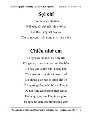 Nhà thơ: Nguyễn Hữu Long _ Bút danh: Hữu Nguyên

Điện thoại: 0976 660 163

Sợi chỉ
Thơ tôi là sợi chỉ tình
Nối anh, nối chị, nối mình với ta
Lời thơ, tiếng hát bay xa
Còn vang vọng mãi trong ta - trong mình

Chiều nhớ em
Ta nghe rõ lửa diệu kỳ rừng rực
Đang cháy trong tim náo nức tâm hồn
Dù bây giờ là một buổi hoàng hôn
Của sơn cước đìu hiu và quạnh quẽ
Dù không gian bao la khôn xiết kể
Chẳng rộng bằng nỗi nhớ của lòng ta
Dù núi rừng càng trùng điệp cao xa
Thì tiếng vọng của lòng ta càng lớn
Ta nghe rõ tiếng gào trong sóng giỡn
“Người nghệ sĩ nhìn nghệ thuật không phải bằng mắt - mà bằng tâm hồn”

2

 