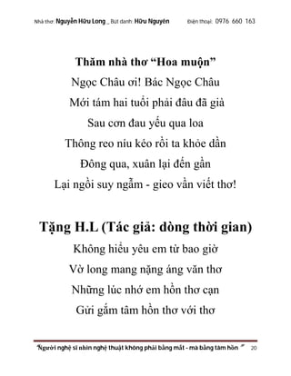 Nhà thơ: Nguyễn Hữu Long _ Bút danh: Hữu Nguyên

Điện thoại: 0976 660 163

Thăm nhà thơ “Hoa muộn”
Ngọc Châu ơi! Bác Ngọc Châu
Mới tám hai tuổi phải đâu đã già
Sau cơn đau yếu qua loa
Thông reo níu kéo rồi ta khỏe dần
Đông qua, xuân lại đến gần
Lại ngồi suy ngẫm - gieo vần viết thơ!

Tặng H.L (Tác giả: dòng thời gian)
Không hiểu yêu em từ bao giờ
Vờ long mang nặng áng văn thơ
Những lúc nhớ em hồn thơ cạn
Gửi gắm tâm hồn thơ với thơ
“Người nghệ sĩ nhìn nghệ thuật không phải bằng mắt - mà bằng tâm hồn”

20

 