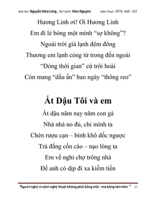 Nhà thơ: Nguyễn Hữu Long _ Bút danh: Hữu Nguyên

Điện thoại: 0976 660 163

Hương Linh ơi! Ơi Hương Linh
Em đi lẻ bóng một mình “sợ không”?
Ngoài trời giá lạnh đêm đông
Thương em lạnh cóng từ trong đến ngoài
“Dòng thời gian” cứ trôi hoài
Còn mang “dấu ấn” bao ngày “thông reo”

Ất Dậu Tôi và em
Ất dậu năm nay năm con gà
Nhà nhà no đủ, chỉ mình ta
Chén rượu cạn – bình khô dốc ngược
Trà đắng cồn cào – nạo lòng ta
Em về nghỉ chợ trông nhà
Để anh có dịp đi xa kiếm tiền
“Người nghệ sĩ nhìn nghệ thuật không phải bằng mắt - mà bằng tâm hồn”

21

 