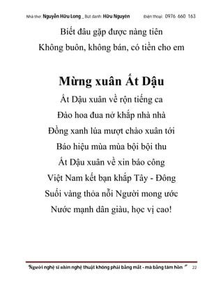 Nhà thơ: Nguyễn Hữu Long _ Bút danh: Hữu Nguyên

Điện thoại: 0976 660 163

Biết đâu gặp được nàng tiên
Không buôn, không bán, có tiền cho em

Mừng xuân Ất Dậu
Ất Dậu xuân về rộn tiếng ca
Đào hoa đua nở khắp nhà nhà
Đồng xanh lúa mượt chào xuân tới
Báo hiệu mùa mùa bội bội thu
Ất Dậu xuân về xin báo công
Việt Nam kết bạn khắp Tây - Đông
Suối vàng thỏa nỗi Người mong ước
Nước mạnh dân giàu, học vị cao!

“Người nghệ sĩ nhìn nghệ thuật không phải bằng mắt - mà bằng tâm hồn”

22

 