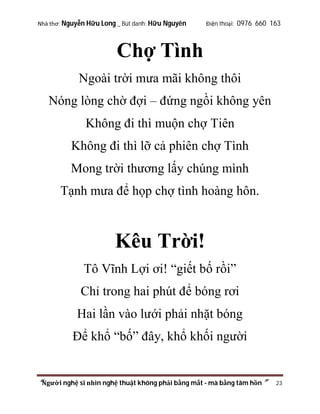 Nhà thơ: Nguyễn Hữu Long _ Bút danh: Hữu Nguyên

Điện thoại: 0976 660 163

Chợ Tình
Ngoài trời mưa mãi không thôi
Nóng lòng chờ đợi – đứng ngồi không yên
Không đi thì muộn chợ Tiên
Không đi thì lỡ cả phiên chợ Tình
Mong trời thương lấy chúng mình
Tạnh mưa để họp chợ tình hoàng hôn.

Kêu Trời!
Tô Vĩnh Lợi ơi! “giết bố rồi”
Chỉ trong hai phút để bóng rơi
Hai lần vào lưới phải nhặt bóng
Để khổ “bố” đây, khổ khối người

“Người nghệ sĩ nhìn nghệ thuật không phải bằng mắt - mà bằng tâm hồn”

23

 