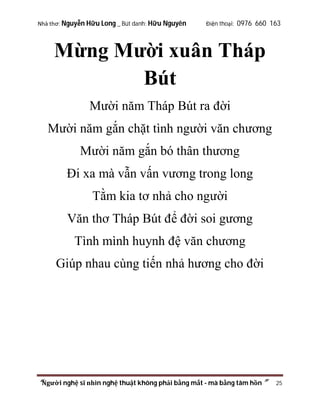 Nhà thơ: Nguyễn Hữu Long _ Bút danh: Hữu Nguyên

Điện thoại: 0976 660 163

Mừng Mười xuân Tháp
Bút
Mười năm Tháp Bút ra đời
Mười năm gắn chặt tình người văn chương
Mười năm gắn bó thân thương
Đi xa mà vẫn vấn vương trong long
Tằm kia tơ nhả cho người
Văn thơ Tháp Bút để đời soi gương
Tình mình huynh đệ văn chương
Giúp nhau cùng tiến nhả hương cho đời

“Người nghệ sĩ nhìn nghệ thuật không phải bằng mắt - mà bằng tâm hồn”

25

 