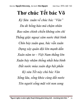Nhà thơ: Nguyễn Hữu Long _ Bút danh: Hữu Nguyên

Điện thoại: 0976 660 163

Thơ chúc Tết bác Võ
Kỷ Sửu xuân về chúc bác “Văn”
Da dẻ hồng hào má chậm nhăn
Bao năm chinh chiến không sờn chí
Thắng giặc ngoại xâm nước thái bình
Chín bảy xuân qua, bác vẫn xuân
Dựng xây quân đội lớn mạnh dần
Xuân năm tư – Việt Nam thắng lớn
Xuân bảy nhăm thống nhất hòa bình
Đất nước mùa xuân đẹp bội phần
Kỷ sửu Tết này chú bác Văn
Sống lâu, sống khỏe cùng đất nước
Tên người sống mãi với non song

“Người nghệ sĩ nhìn nghệ thuật không phải bằng mắt - mà bằng tâm hồn”

26

 