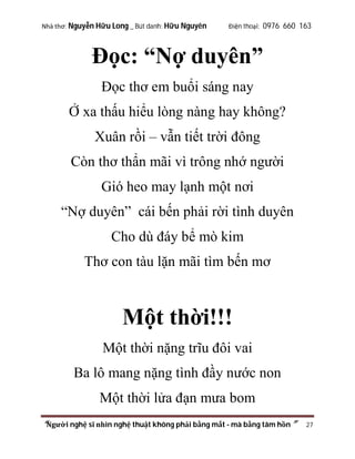 Nhà thơ: Nguyễn Hữu Long _ Bút danh: Hữu Nguyên

Điện thoại: 0976 660 163

Đọc: “Nợ duyên”
Đọc thơ em buổi sáng nay
Ở xa thấu hiểu lòng nàng hay không?
Xuân rồi – vẫn tiết trời đông
Còn thơ thẩn mãi vì trông nhớ người
Gió heo may lạnh một nơi
“Nợ duyên” cái bến phải rời tình duyên
Cho dù đáy bể mò kim
Thơ con tàu lặn mãi tìm bến mơ

Một thời!!!
Một thời nặng trĩu đôi vai
Ba lô mang nặng tình đầy nước non
Một thời lửa đạn mưa bom
“Người nghệ sĩ nhìn nghệ thuật không phải bằng mắt - mà bằng tâm hồn”

27

 