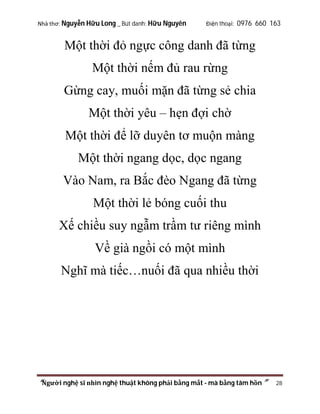 Nhà thơ: Nguyễn Hữu Long _ Bút danh: Hữu Nguyên

Điện thoại: 0976 660 163

Một thời đỏ ngực công danh đã từng
Một thời nếm đủ rau rừng
Gừng cay, muối mặn đã từng sẻ chia
Một thời yêu – hẹn đợi chờ
Một thời để lỡ duyên tơ muộn màng
Một thời ngang dọc, dọc ngang
Vào Nam, ra Bắc đèo Ngang đã từng
Một thời lẻ bóng cuối thu
Xế chiều suy ngẫm trầm tư riêng mình
Về già ngồi có một mình
Nghĩ mà tiếc…nuối đã qua nhiều thời

“Người nghệ sĩ nhìn nghệ thuật không phải bằng mắt - mà bằng tâm hồn”

28

 