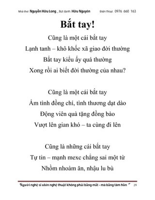 Nhà thơ: Nguyễn Hữu Long _ Bút danh: Hữu Nguyên

Điện thoại: 0976 660 163

Bắt tay!
Cũng là một cái bắt tay
Lạnh tanh – khô khốc xã giao đời thường
Bắt tay kiểu ấy quá thường
Xong rồi ai biết đời thường của nhau?

Cũng là một cái bắt tay
Ấm tình đồng chí, tình thương dạt dào
Động viên quà tặng đồng bào
Vượt lên gian khó – ta cùng đi lên

Cũng là những cái bắt tay
Tự tin – mạnh mexc chẳng sai một từ
Nhồm nhoàm ăn, nhậu lu bù
“Người nghệ sĩ nhìn nghệ thuật không phải bằng mắt - mà bằng tâm hồn”

29

 