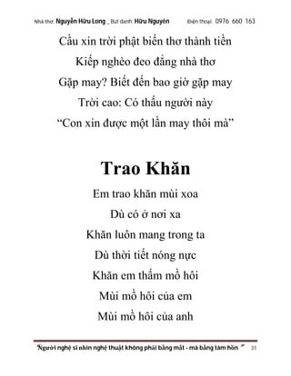 Nhà thơ: Nguyễn Hữu Long _ Bút danh: Hữu Nguyên

Điện thoại: 0976 660 163

Cầu xin trời phật biến thơ thành tiền
Kiếp nghèo đeo đẳng nhà thơ
Gặp may? Biết đến bao giờ gặp may
Trời cao: Có thấu người này
“Con xin được một lần may thôi mà”

Trao Khăn
Em trao khăn mùi xoa
Dù có ở nơi xa
Khăn luôn mang trong ta
Dù thời tiết nóng nực
Khăn em thấm mồ hôi
Mùi mồ hôi của em
Mùi mồ hôi của anh
“Người nghệ sĩ nhìn nghệ thuật không phải bằng mắt - mà bằng tâm hồn”

31

 