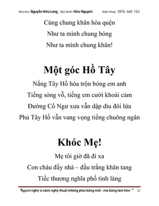 Nhà thơ: Nguyễn Hữu Long _ Bút danh: Hữu Nguyên

Điện thoại: 0976 660 163

Cùng chung khăn hòa quện
Như ta mình chung bóng
Như ta mình chung khăn!

Một góc Hồ Tây
Nắng Tây Hồ hòa trộn bóng em anh
Tiếng sóng vỗ, tiếng em cười khoái cảm
Đường Cổ Ngư xưa vẫn dập dìu đôi lứa
Phủ Tây Hồ vẫn vang vọng tiếng chuông ngân

Khóc Mẹ!
Mẹ tôi giờ đã đi xa
Con cháu đầy nhà – đầu trắng khăn tang
Tiếc thương nghĩa phố tình làng
“Người nghệ sĩ nhìn nghệ thuật không phải bằng mắt - mà bằng tâm hồn”

32

 