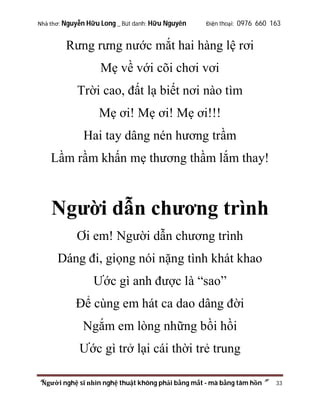 Nhà thơ: Nguyễn Hữu Long _ Bút danh: Hữu Nguyên

Điện thoại: 0976 660 163

Rưng rưng nước mắt hai hàng lệ rơi
Mẹ về với cõi chơi vơi
Trời cao, đất lạ biết nơi nào tìm
Mẹ ơi! Mẹ ơi! Mẹ ơi!!!
Hai tay dâng nén hương trầm
Lầm rầm khấn mẹ thương thầm lắm thay!

Người dẫn chương trình
Ơi em! Người dẫn chương trình
Dáng đi, giọng nói nặng tình khát khao
Ước gì anh được là “sao”
Để cùng em hát ca dao dâng đời
Ngắm em lòng những bồi hồi
Ước gì trở lại cái thời trẻ trung
“Người nghệ sĩ nhìn nghệ thuật không phải bằng mắt - mà bằng tâm hồn”

33

 