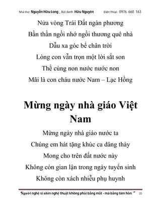 Nhà thơ: Nguyễn Hữu Long _ Bút danh: Hữu Nguyên

Điện thoại: 0976 660 163

Nửa vòng Trái Đất ngàn phương
Bần thần ngồi nhớ ngồi thương quê nhà
Dẫu xa góc bể chân trời
Lòng con vẫn trọn một lời sắt son
Thề cùng non nước nước non
Mãi là con cháu nước Nam – Lạc Hồng

Mừng ngày nhà giáo Việt
Nam
Mừng ngày nhà giáo nước ta
Chúng em hát tặng khúc ca dâng thày
Mong cho trên đất nước này
Không còn gian lận trong ngày tuyển sinh
Không còn xách nhiễu phụ huynh
“Người nghệ sĩ nhìn nghệ thuật không phải bằng mắt - mà bằng tâm hồn”

35

 