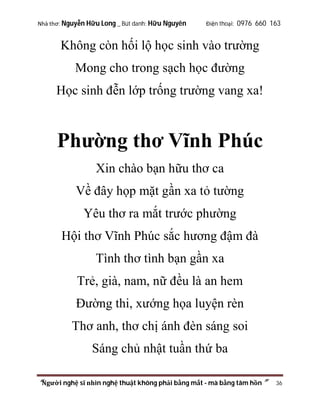 Nhà thơ: Nguyễn Hữu Long _ Bút danh: Hữu Nguyên

Điện thoại: 0976 660 163

Không còn hối lộ học sinh vào trường
Mong cho trong sạch học đường
Học sinh đễn lớp trống trường vang xa!

Phường thơ Vĩnh Phúc
Xin chào bạn hữu thơ ca
Về đây họp mặt gần xa tỏ tường
Yêu thơ ra mắt trước phường
Hội thơ Vĩnh Phúc sắc hương đậm đà
Tình thơ tình bạn gần xa
Trẻ, già, nam, nữ đều là an hem
Đường thi, xướng họa luyện rèn
Thơ anh, thơ chị ánh đèn sáng soi
Sáng chủ nhật tuần thứ ba
“Người nghệ sĩ nhìn nghệ thuật không phải bằng mắt - mà bằng tâm hồn”

36

 