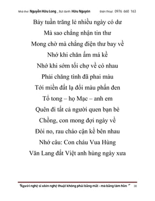 Nhà thơ: Nguyễn Hữu Long _ Bút danh: Hữu Nguyên

Điện thoại: 0976 660 163

Bảy tuần trăng lẻ nhiều ngày có dư
Mà sao chẳng nhận tin thư
Mong chờ mà chẳng điện thư bay về
Nhớ khi chăn ấm má kề
Nhớ khi sớm tối chợ về có nhau
Phải chăng tình đã phai màu
Tới miền đất lạ đổi màu phấn đen
Tổ tong – họ Mạc – anh em
Quên đi tất cả người quen bạn bè
Chồng, con mong đợi ngày về
Đói no, rau cháo cận kề bên nhau
Nhớ câu: Con cháu Vua Hùng
Văn Lang đất Việt anh hùng ngày xưa

“Người nghệ sĩ nhìn nghệ thuật không phải bằng mắt - mà bằng tâm hồn”

38

 
