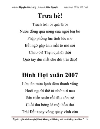 Nhà thơ: Nguyễn Hữu Long _ Bút danh: Hữu Nguyên

Điện thoại: 0976 660 163

Trưa hè!
Trách trời oi quá là oi
Nước đồng quá nóng cua ngoi len bờ
Phập phồng lúc tỉnh lúc mơ
Bất ngờ gặp ánh mắt tò mò soi
Chao ôi! Thẹn quá đi thôi
Quờ tay dụi mắt che đôi trái đào!

Đinh Hợi xuân 2007
Lửa tàn mưa lạnh đêm thanh vắng
Hoỏi người thê tử nhớ nơi nao
Sáu tuần xuân rồi đâu còn trẻ
Cuối thu bóng lẻ một hồn thơ
Trái Đất xoay vòng quay vĩnh cửu
“Người nghệ sĩ nhìn nghệ thuật không phải bằng mắt - mà bằng tâm hồn”

39

 