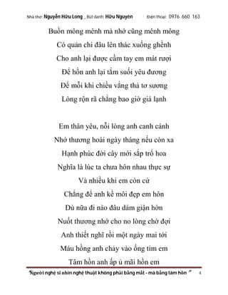 Nhà thơ: Nguyễn Hữu Long _ Bút danh: Hữu Nguyên

Điện thoại: 0976 660 163

Buồn mông mênh mà nhớ cũng mênh mông
Có quản chi đâu lên thác xuống ghềnh
Cho anh lại được cầm tay em mát rượi
Để hồn anh lại tắm suối yêu đương
Để mỗi khi chiều vắng thả tơ sương
Lòng rộn rã chẳng bao giờ giá lạnh

Em thân yêu, nỗi lòng anh canh cánh
Nhớ thương hoài ngày tháng nếu còn xa
Hạnh phúc đời cây mới sắp trổ hoa
Nghĩa là lúc ta chưa hôn nhau thực sự
Và nhiều khi em còn cứ
Chẳng để anh kề môi đẹp em hôn
Dù nữa đi nào đâu dám giận hờn
Nuốt thương nhớ cho no lòng chờ đợi
Anh thiết nghĩ rồi một ngày mai tới
Máu hồng anh chảy vào ống tim em
Tâm hồn anh ấp ủ mãi hồn em
“Người nghệ sĩ nhìn nghệ thuật không phải bằng mắt - mà bằng tâm hồn”

4

 