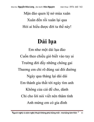 Nhà thơ: Nguyễn Hữu Long _ Bút danh: Hữu Nguyên

Điện thoại: 0976 660 163

Mận đào quen lệ nở mùa xuân
Xuân đến rồi xuân lại qua
Hỏi ai hiểu được đời ta thế này!

Dải lụa
Em như một dải lụa đào
Cuốn theo chiều gió biết vào tay ai
Trường đời đầy những chông gai
Thương em chỉ rõ đúng sai đôi đường
Ngày qua tháng lại dài dài
Em thành gia thất tới ngày tìm anh
Không của cải để cho, dành
Chỉ cho lời nói viết nên thâm tình
Anh mừng em có gia đình
“Người nghệ sĩ nhìn nghệ thuật không phải bằng mắt - mà bằng tâm hồn”

40

 