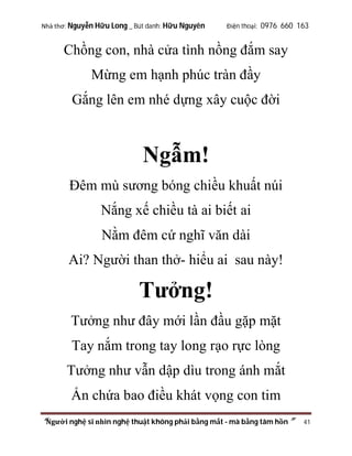 Nhà thơ: Nguyễn Hữu Long _ Bút danh: Hữu Nguyên

Điện thoại: 0976 660 163

Chồng con, nhà cửa tình nồng đắm say
Mừng em hạnh phúc tràn đầy
Gắng lên em nhé dựng xây cuộc đời

Ngẫm!
Đêm mù sương bóng chiều khuất núi
Nắng xế chiều tà ai biết ai
Nằm đêm cứ nghĩ văn dài
Ai? Người than thở- hiểu ai sau này!

Tưởng!
Tưởng như đây mới lần đầu gặp mặt
Tay nắm trong tay long rạo rực lòng
Tưởng như vẫn dập dìu trong ánh mắt
Ẩn chứa bao điều khát vọng con tim
“Người nghệ sĩ nhìn nghệ thuật không phải bằng mắt - mà bằng tâm hồn”

41

 
