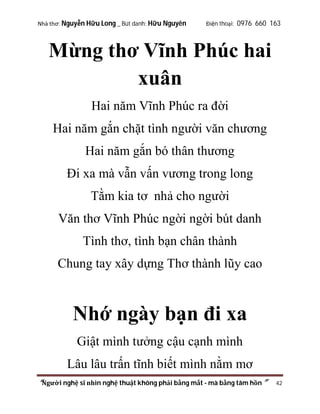 Nhà thơ: Nguyễn Hữu Long _ Bút danh: Hữu Nguyên

Điện thoại: 0976 660 163

Mừng thơ Vĩnh Phúc hai
xuân
Hai năm Vĩnh Phúc ra đời
Hai năm gắn chặt tình người văn chương
Hai năm gắn bó thân thương
Đi xa mà vẫn vấn vương trong long
Tằm kia tơ nhả cho người
Văn thơ Vĩnh Phúc ngời ngời bút danh
Tình thơ, tình bạn chân thành
Chung tay xây dựng Thơ thành lũy cao

Nhớ ngày bạn đi xa
Giật mình tưởng cậu cạnh mình
Lâu lâu trấn tĩnh biết mình nằm mơ
“Người nghệ sĩ nhìn nghệ thuật không phải bằng mắt - mà bằng tâm hồn”

42

 