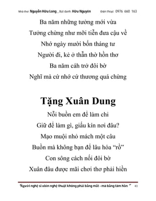 Nhà thơ: Nguyễn Hữu Long _ Bút danh: Hữu Nguyên

Điện thoại: 0976 660 163

Ba năm những tưởng mới vừa
Tưởng chừng như mỡi tiễn đưa cậu về
Nhớ ngày mười bốn tháng tư
Người đi, kẻ ở thẫn thờ hồn thơ
Ba năm cáh trở đôi bờ
Nghĩ mà cứ nhớ cứ thương quá chừng

Tặng Xuân Dung
Nỗi buồn em để làm chi
Giữ để làm gì, giấu kín nơi đâu?
Mạo muội nhỏ mách một câu
Buồn mà không bạn để lâu hóa “rồ”
Con sông cách nối đôi bờ
Xuân đâu được mãi chơi thơ phải hiền
“Người nghệ sĩ nhìn nghệ thuật không phải bằng mắt - mà bằng tâm hồn”

43

 