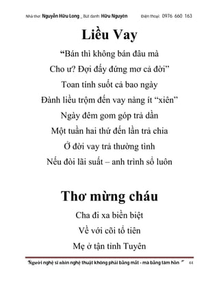 Nhà thơ: Nguyễn Hữu Long _ Bút danh: Hữu Nguyên

Điện thoại: 0976 660 163

Liều Vay
“Bán thì không bán đâu mà
Cho ư? Đợi đấy đứng mơ cả đời”
Toan tính suốt cả bao ngày
Đành liều trộm đến vay nàng ít “xiên”
Ngày đêm gom góp trả dần
Một tuần hai thứ đến lần trả chia
Ở đời vay trả thường tình
Nếu đòi lãi suất – anh trình sổ luôn

Thơ mừng cháu
Cha đi xa biền biệt
Về với cõi tổ tiên
Mẹ ở tận tỉnh Tuyên
“Người nghệ sĩ nhìn nghệ thuật không phải bằng mắt - mà bằng tâm hồn”

44

 