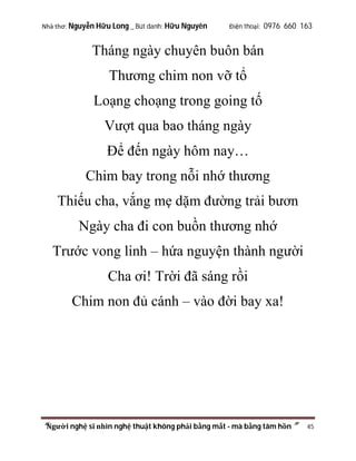 Nhà thơ: Nguyễn Hữu Long _ Bút danh: Hữu Nguyên

Điện thoại: 0976 660 163

Tháng ngày chuyên buôn bán
Thương chim non vỡ tổ
Loạng choạng trong going tố
Vượt qua bao tháng ngày
Để đến ngày hôm nay…
Chim bay trong nỗi nhớ thương
Thiếu cha, vắng mẹ dặm đường trải bươn
Ngày cha đi con buồn thương nhớ
Trước vong linh – hứa nguyện thành người
Cha ơi! Trời đã sáng rồi
Chim non đủ cánh – vào đời bay xa!

“Người nghệ sĩ nhìn nghệ thuật không phải bằng mắt - mà bằng tâm hồn”

45

 