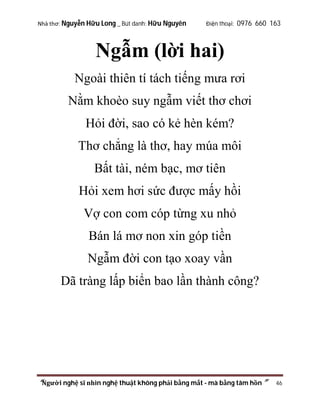 Nhà thơ: Nguyễn Hữu Long _ Bút danh: Hữu Nguyên

Điện thoại: 0976 660 163

Ngẫm (lời hai)
Ngoài thiên tí tách tiếng mưa rơi
Nằm khoèo suy ngẫm viết thơ chơi
Hỏi đời, sao có kẻ hèn kém?
Thơ chẳng là thơ, hay múa môi
Bất tài, ném bạc, mơ tiên
Hỏi xem hơi sức được mấy hồi
Vợ con com cóp từng xu nhỏ
Bán lá mơ non xin góp tiền
Ngẫm đời con tạo xoay vần
Dã tràng lấp biển bao lần thành công?

“Người nghệ sĩ nhìn nghệ thuật không phải bằng mắt - mà bằng tâm hồn”

46

 