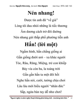 Nhà thơ: Nguyễn Hữu Long _ Bút danh: Hữu Nguyên

Điện thoại: 0976 660 163

Nén nhang!
Được tin anh đã “về già”
Lòng tôi đau nhói những là tiếc thương
Âm dương cách trở đôi đường
Nén nhang gửi thắp phố phường tiễn anh

Hắn! (lời một)
Ngắm hình, hắn chẳng giống ai
Gần giống đười ươi – xa khác người
Tóc, Râu, Răng, Miệng, trẻ con khiếp
Bảy vía còn ba, la toáng trời
Gần gần hắn ta một đôi hồi
Nghe hắn nói, cười, tưởng chịu chơi
Lâu lâu mới hiểu người “nhân đức”
Sấp, ngửa bàn tay dễ như chơi!
“Người nghệ sĩ nhìn nghệ thuật không phải bằng mắt - mà bằng tâm hồn”

47

 