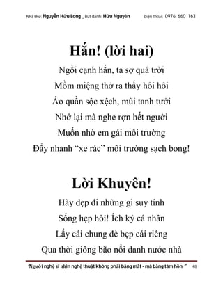Nhà thơ: Nguyễn Hữu Long _ Bút danh: Hữu Nguyên

Điện thoại: 0976 660 163

Hắn! (lời hai)
Ngồi cạnh hắn, ta sợ quá trời
Mồm miệng thở ra thấy hôi hôi
Áo quần sộc xệch, mùi tanh tưởi
Nhớ lại mà nghe rợn hết người
Muốn nhờ em gái môi trường
Đẩy nhanh “xe rác” môi trường sạch bong!

Lời Khuyên!
Hãy dẹp đi những gì suy tính
Sống hẹp hòi! Ích kỷ cá nhân
Lấy cái chung đè bẹp cái riêng
Qua thời giông bão nổi danh nước nhà
“Người nghệ sĩ nhìn nghệ thuật không phải bằng mắt - mà bằng tâm hồn”

48

 