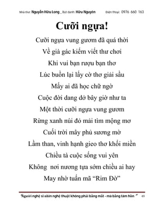 Nhà thơ: Nguyễn Hữu Long _ Bút danh: Hữu Nguyên

Điện thoại: 0976 660 163

Cưỡi ngựa!
Cưỡi ngựa vung gươm đã quá thời
Về già gác kiếm viết thư chơi
Khi vui bạn rượu bạn thơ
Lúc buồn lại lấy cờ thơ giải sầu
Mấy ai đã học chữ ngờ
Cuộc đời dang dở bây giờ như ta
Một thời cưỡi ngựa vung gươm
Rừng xanh núi đỏ mải tìm mộng mơ
Cuối trời mây phủ sương mờ
Lầm than, vinh hạnh gieo thơ khối miền
Chiều tà cuộc sống vui yên
Không nơi nương tựa sớm chiều ai hay
May nhờ tuấn mã “Rim Đờ”
“Người nghệ sĩ nhìn nghệ thuật không phải bằng mắt - mà bằng tâm hồn”

49

 