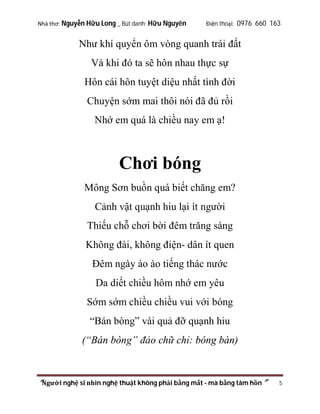 Nhà thơ: Nguyễn Hữu Long _ Bút danh: Hữu Nguyên

Điện thoại: 0976 660 163

Như khí quyển ôm vòng quanh trái đất
Và khi đó ta sẽ hôn nhau thực sự
Hôn cái hôn tuyệt diệu nhất tình đời
Chuyện sớm mai thôi nói đã đủ rồi
Nhớ em quá là chiều nay em ạ!

Chơi bóng
Mông Sơn buồn quá biết chăng em?
Cảnh vật quạnh hiu lại ít người
Thiếu chỗ chơi bời đêm trăng sáng
Không đài, không điện- dân ít quen
Đêm ngày ào ào tiếng thác nước
Da diết chiều hôm nhớ em yêu
Sớm sớm chiều chiều vui với bóng
“Bán bòng” vài quả đỡ quạnh hiu
(“Bán bòng” đảo chữ chỉ: bóng bàn)

“Người nghệ sĩ nhìn nghệ thuật không phải bằng mắt - mà bằng tâm hồn”

5

 