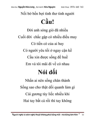 Nhà thơ: Nguyễn Hữu Long _ Bút danh: Hữu Nguyên

Điện thoại: 0976 660 163

Nối bờ bến bợi tình thơ tình người

Cầu!
Đời anh sóng gió đã nhiều
Cuối đời chắc gặp có nhiều điều may
Có tiền có của ai hay
Có người yêu tối ở ngay cận kề
Cầu xin được sống đề huề
Em và tôi mãi đi về có nhau

Nói dối
Nhắn ai nên sống chân thành
Sống sao cho thật dối quanh làm gì
Cái gương tày liếc nhiều khi
Hai tay bắt cá rồi thì tay không

“Người nghệ sĩ nhìn nghệ thuật không phải bằng mắt - mà bằng tâm hồn”

50

 