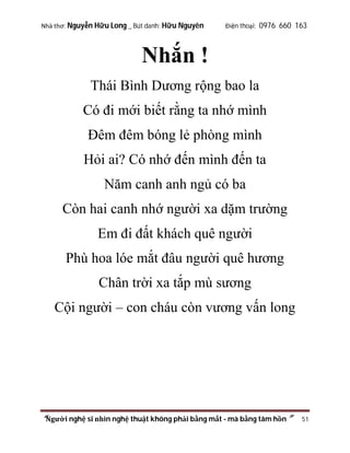 Nhà thơ: Nguyễn Hữu Long _ Bút danh: Hữu Nguyên

Điện thoại: 0976 660 163

Nhắn !
Thái Bình Dương rộng bao la
Có đi mới biết rằng ta nhớ mình
Đêm đêm bóng lẻ phòng mình
Hỏi ai? Có nhớ đến mình đến ta
Năm canh anh ngủ có ba
Còn hai canh nhớ người xa dặm trường
Em đi đất khách quê người
Phù hoa lóe mắt đâu người quê hương
Chân trời xa tắp mù sương
Cội người – con cháu còn vương vấn long

“Người nghệ sĩ nhìn nghệ thuật không phải bằng mắt - mà bằng tâm hồn”

51

 